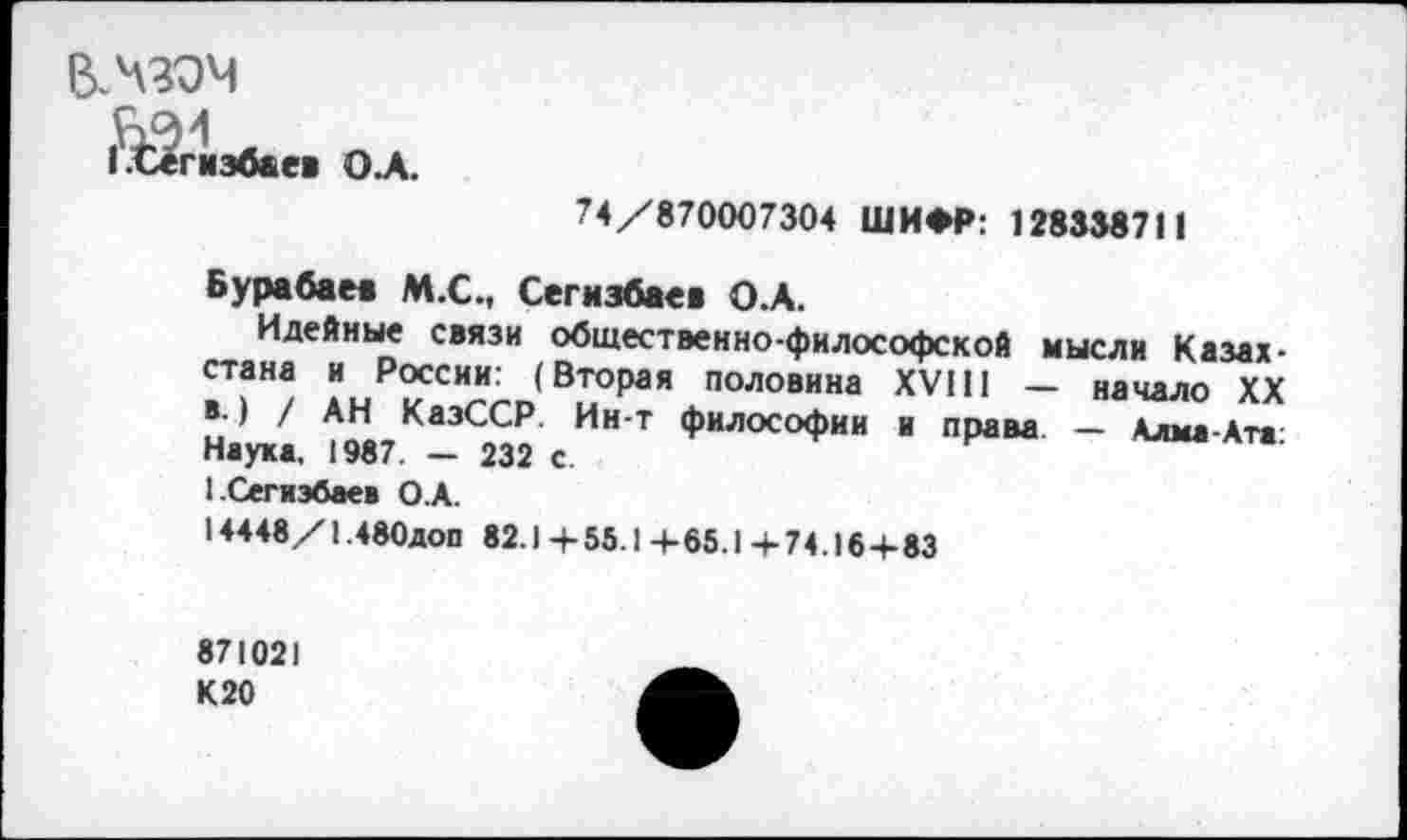 ﻿ВЛЗЭЧ
1^Сегиэбаев О.А.
74/870007304 ШИФР: 128338711
Бурабаев М.С., Сегизбаев О.А.
Идейные связи общественно-философской мысли Казах->и₽2СС"Л«(ВТОрая половина XVIII - начаЛ0 ХХ Наука 1987Ка3<232 И” ? ФИЛОСОФИИ и права. — Алы»-Ат» 1-Сегиэбаев О.А.
14448/1.480доп 82.1 + 55.1 + 65.1 + 74.16+83
871021 К20